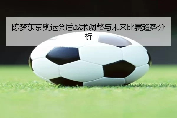 陈梦东京奥运会后战术调整与未来比赛趋势分析